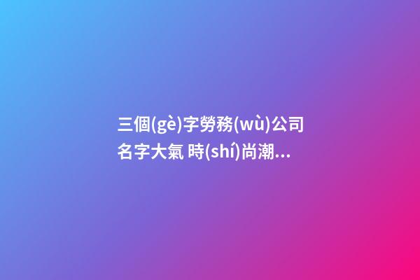 三個(gè)字勞務(wù)公司名字大氣 時(shí)尚潮流企業(yè)名字大全,起名之家-第1張-公司起名-玄機(jī)派